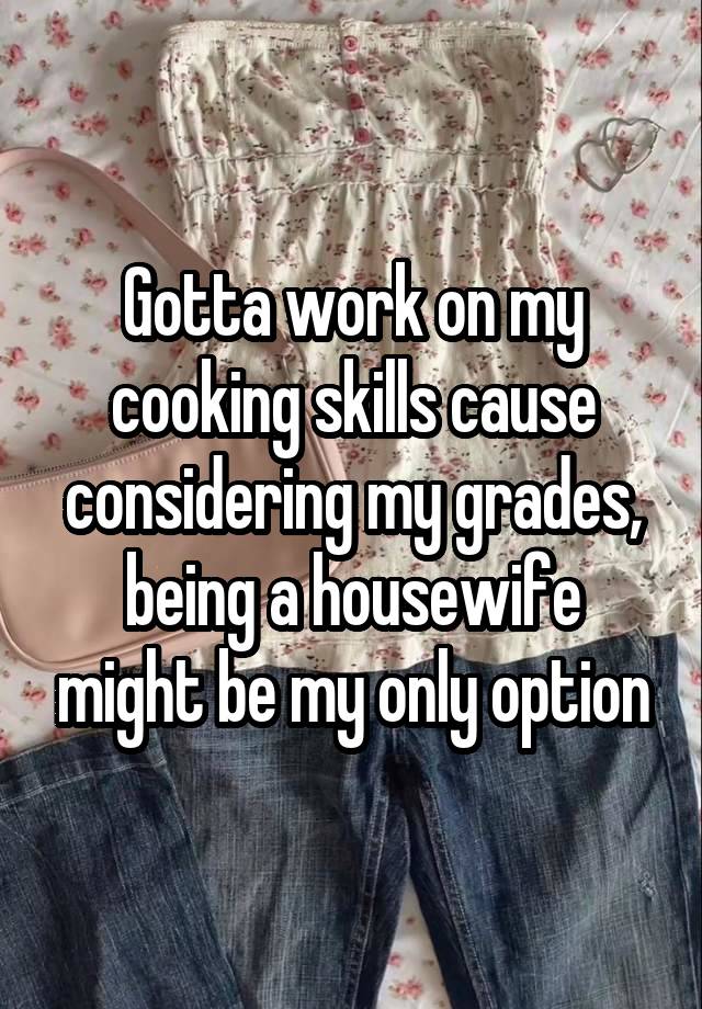 Gotta work on my cooking skills cause considering my grades, being a housewife might be my only option