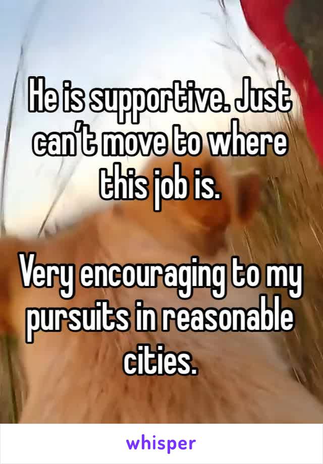 He is supportive. Just can’t move to where this job is. 

Very encouraging to my pursuits in reasonable cities. 