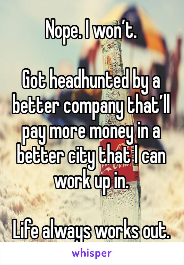 Nope. I won’t. 

Got headhunted by a better company that’ll pay more money in a better city that I can work up in. 

Life always works out. 