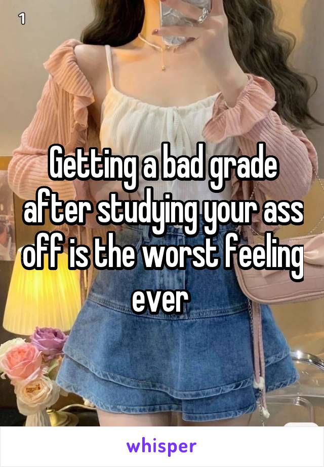 Getting a bad grade after studying your ass off is the worst feeling ever 