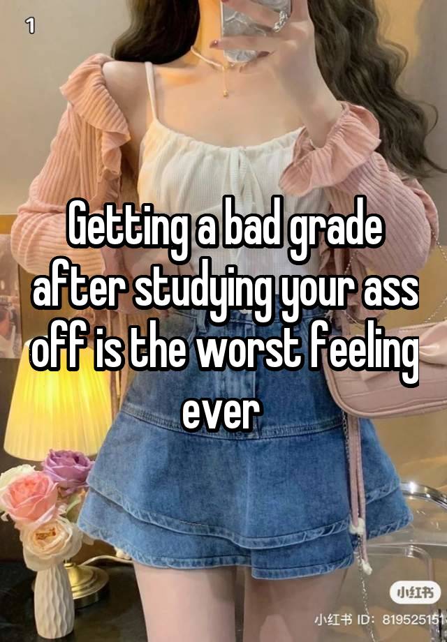 Getting a bad grade after studying your ass off is the worst feeling ever 