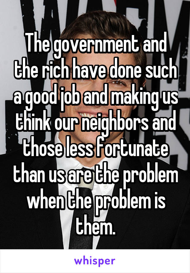 The government and the rich have done such a good job and making us think our neighbors and those less fortunate than us are the problem when the problem is them.