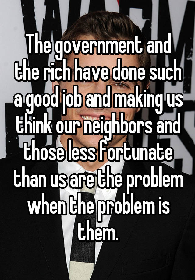 The government and the rich have done such a good job and making us think our neighbors and those less fortunate than us are the problem when the problem is them.