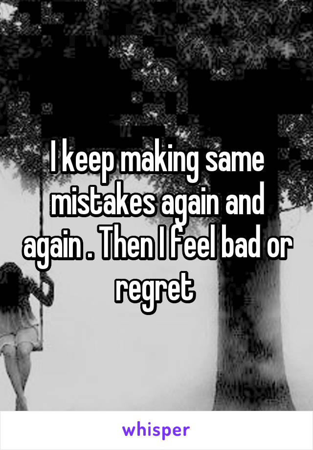 I keep making same mistakes again and again . Then I feel bad or regret 