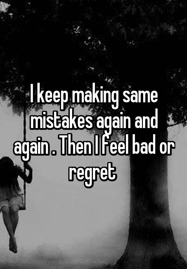 I keep making same mistakes again and again . Then I feel bad or regret 