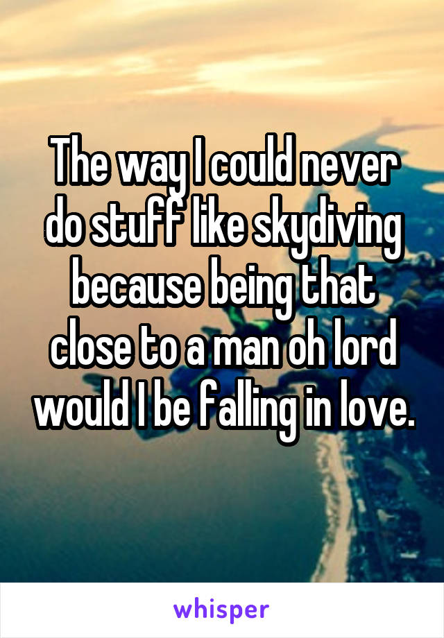 The way I could never do stuff like skydiving because being that close to a man oh lord would I be falling in love. 