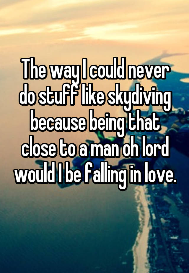 The way I could never do stuff like skydiving because being that close to a man oh lord would I be falling in love. 