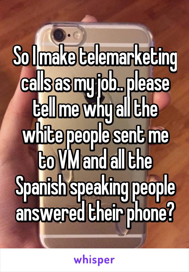 So I make telemarketing calls as my job.. please tell me why all the white people sent me to VM and all the Spanish speaking people answered their phone?