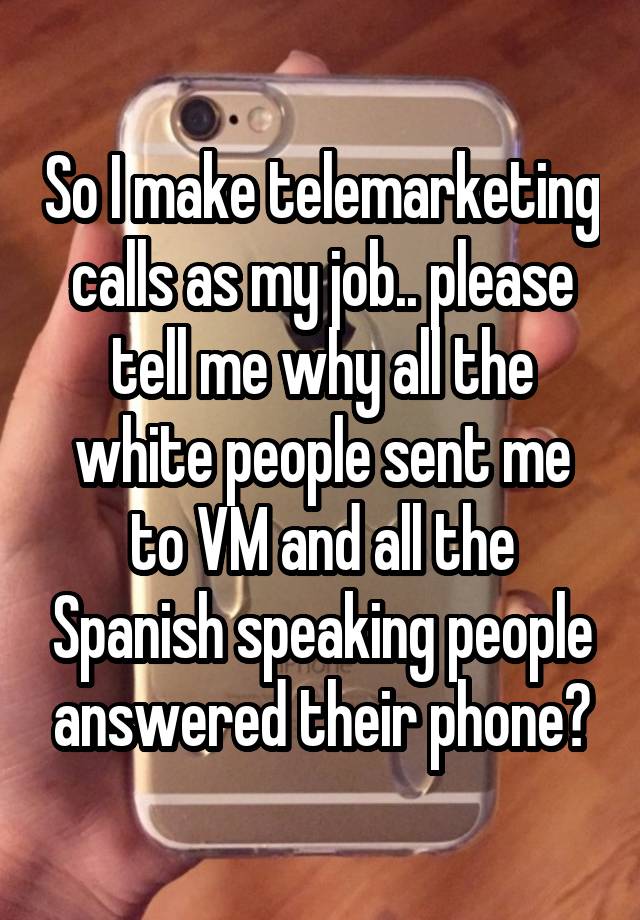 So I make telemarketing calls as my job.. please tell me why all the white people sent me to VM and all the Spanish speaking people answered their phone?