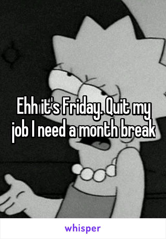 Ehh it's Friday. Quit my job I need a month break