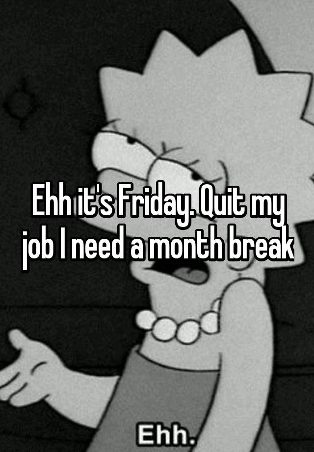 Ehh it's Friday. Quit my job I need a month break