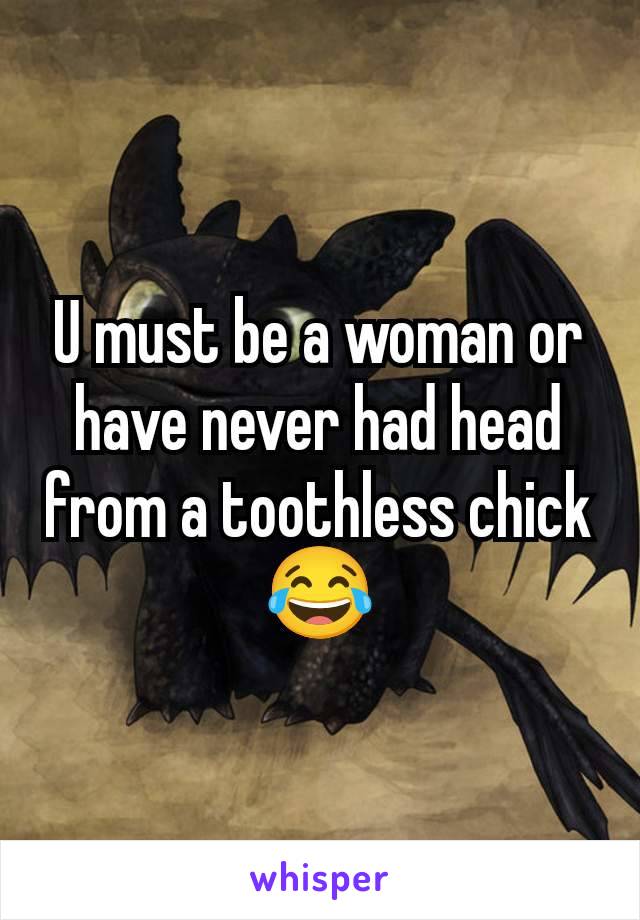 U must be a woman or have never had head from a toothless chick 😂