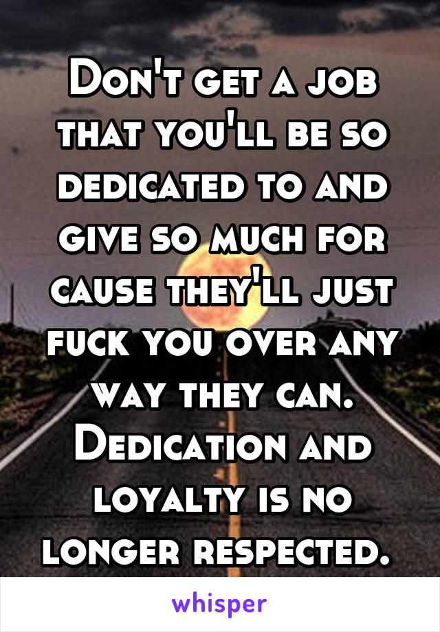 Don't get a job that you'll be so dedicated to and give so much for cause they'll just fuck you over any way they can. Dedication and loyalty is no longer respected. 