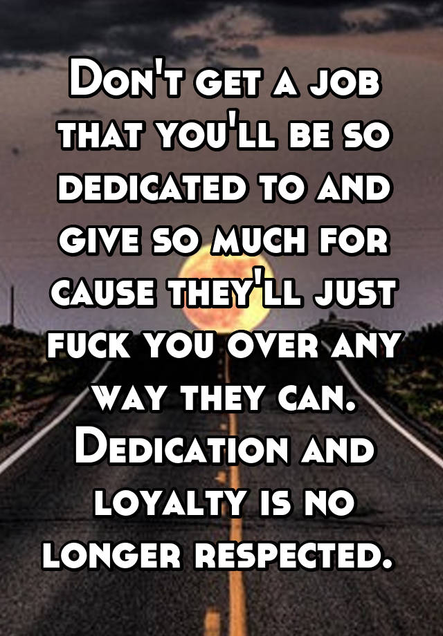 Don't get a job that you'll be so dedicated to and give so much for cause they'll just fuck you over any way they can. Dedication and loyalty is no longer respected. 