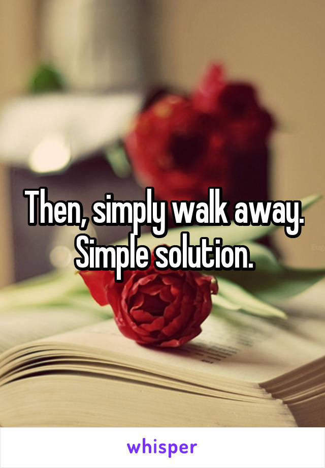 Then, simply walk away. Simple solution.