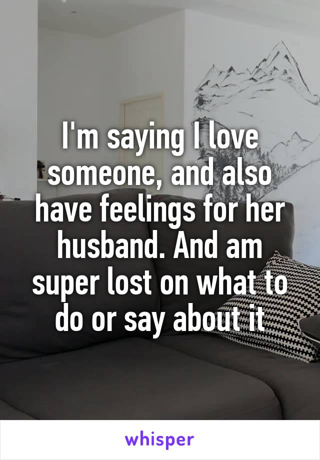 I'm saying I love someone, and also have feelings for her husband. And am super lost on what to do or say about it