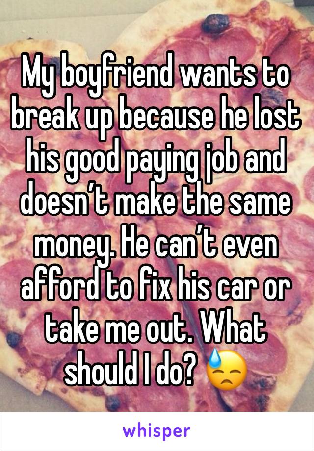 My boyfriend wants to break up because he lost his good paying job and doesn’t make the same money. He can’t even afford to fix his car or take me out. What should I do? 😓