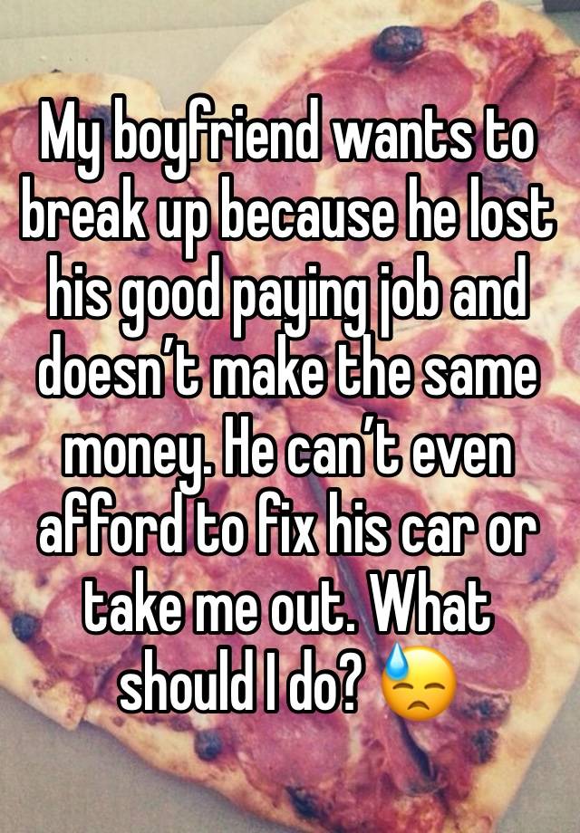 My boyfriend wants to break up because he lost his good paying job and doesn’t make the same money. He can’t even afford to fix his car or take me out. What should I do? 😓