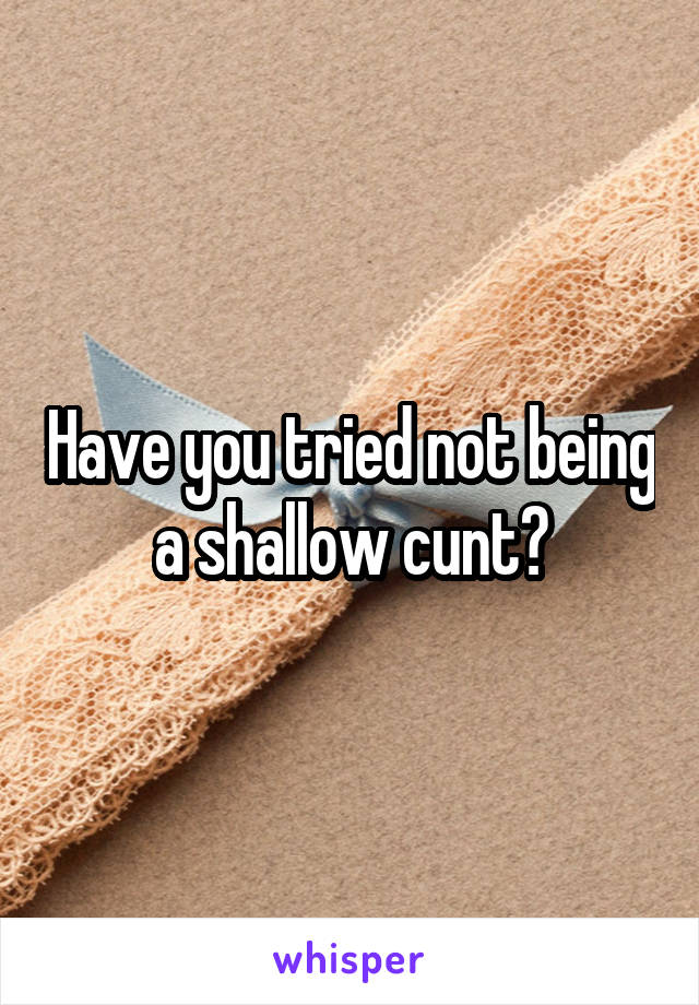 Have you tried not being a shallow cunt?