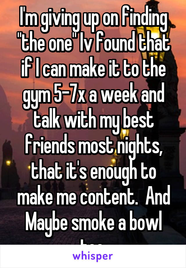 I'm giving up on finding "the one" Iv found that if I can make it to the gym 5-7x a week and talk with my best friends most nights, that it's enough to make me content.  And Maybe smoke a bowl too 