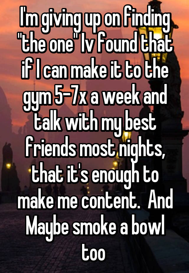 I'm giving up on finding "the one" Iv found that if I can make it to the gym 5-7x a week and talk with my best friends most nights, that it's enough to make me content.  And Maybe smoke a bowl too 