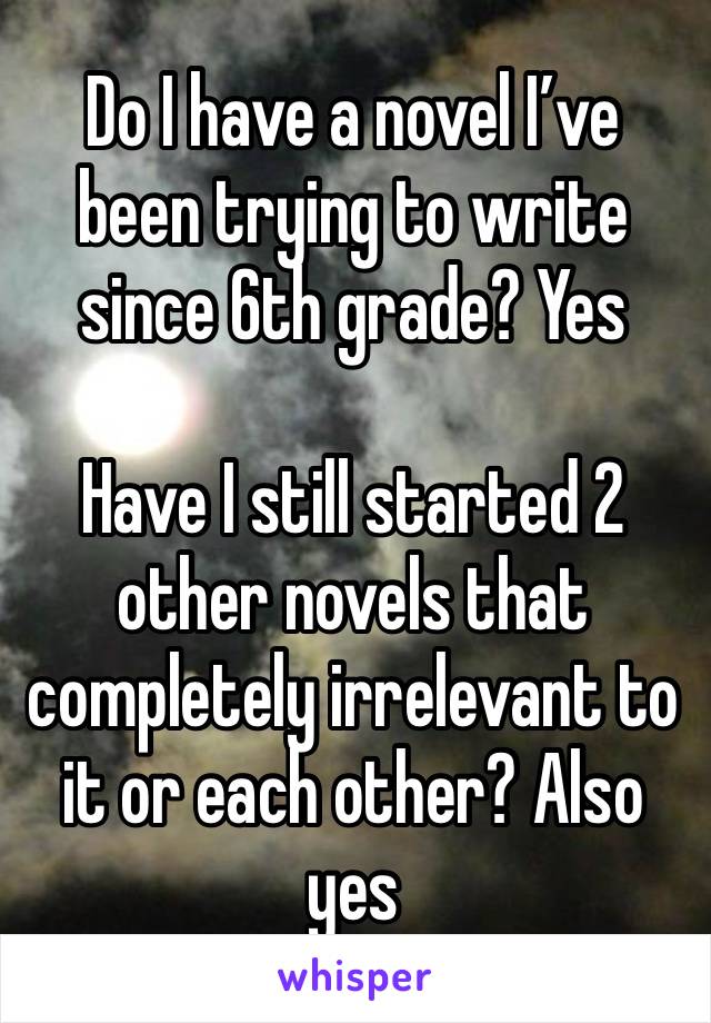 Do I have a novel I’ve been trying to write since 6th grade? Yes

Have I still started 2 other novels that completely irrelevant to it or each other? Also yes