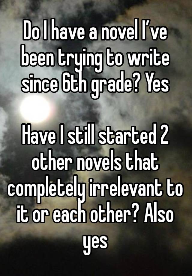 Do I have a novel I’ve been trying to write since 6th grade? Yes

Have I still started 2 other novels that completely irrelevant to it or each other? Also yes