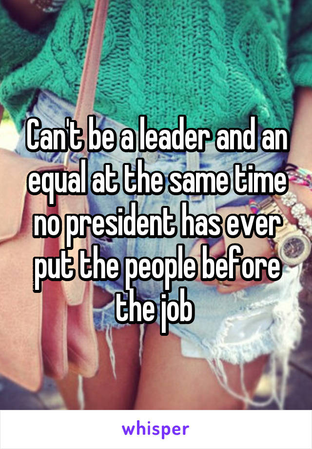 Can't be a leader and an equal at the same time no president has ever put the people before the job 