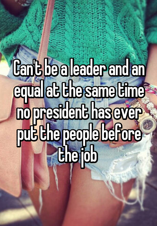 Can't be a leader and an equal at the same time no president has ever put the people before the job 