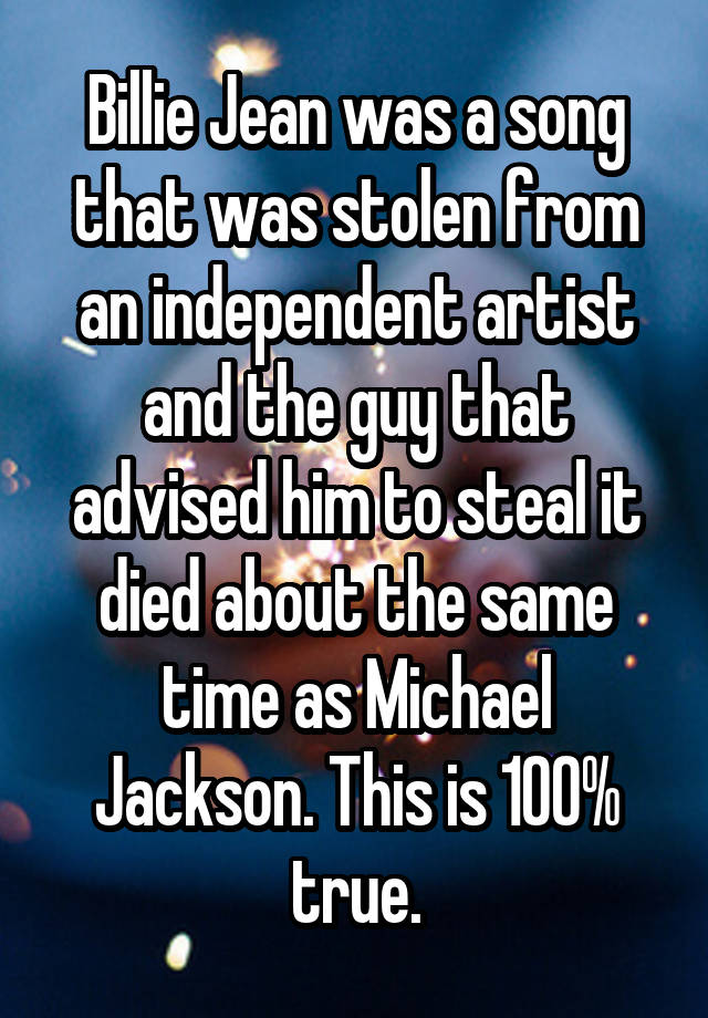 Billie Jean was a song that was stolen from an independent artist and the guy that advised him to steal it died about the same time as Michael Jackson. This is 100% true.