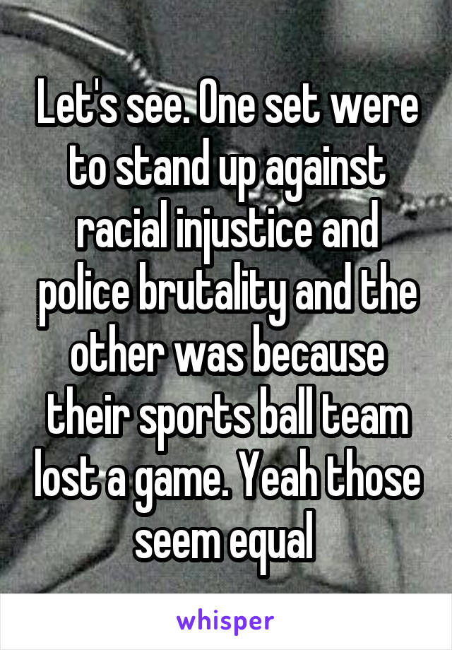 Let's see. One set were to stand up against racial injustice and police brutality and the other was because their sports ball team lost a game. Yeah those seem equal 