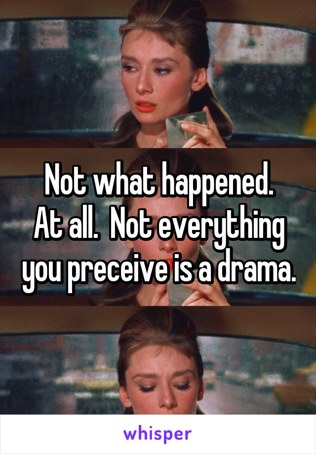 Not what happened.
At all.  Not everything you preceive is a drama.