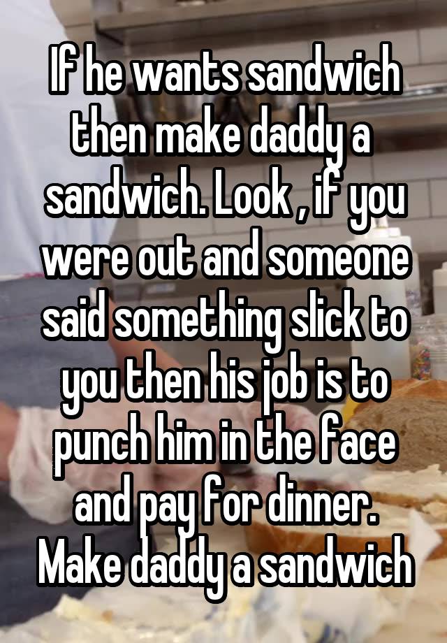 If he wants sandwich then make daddy a  sandwich. Look , if you were out and someone said something slick to you then his job is to punch him in the face and pay for dinner. Make daddy a sandwich