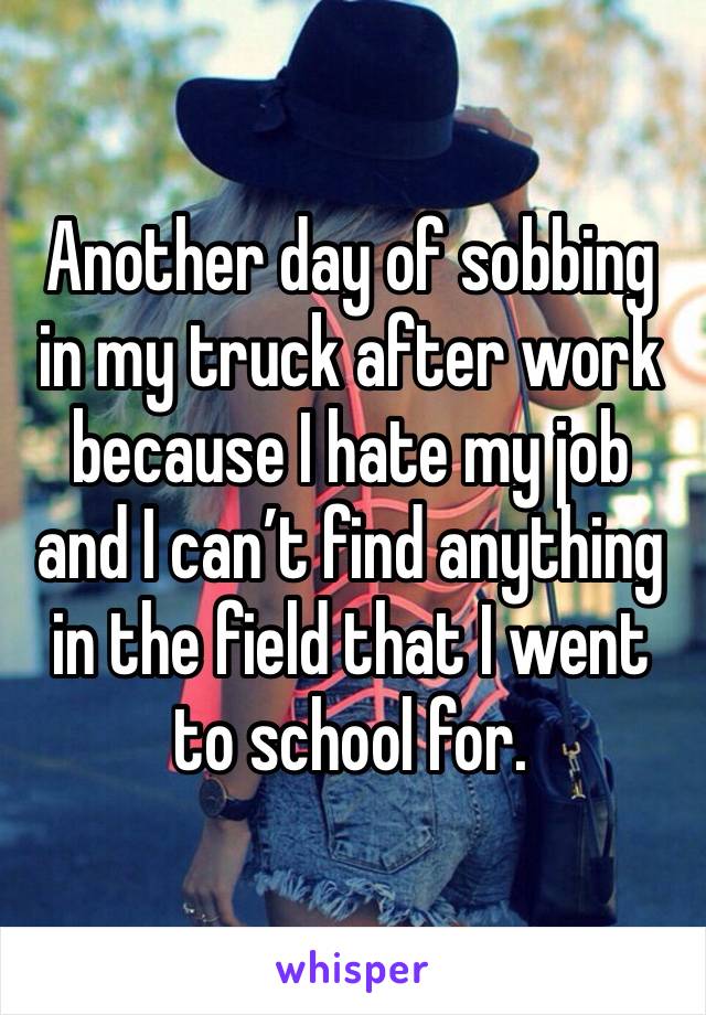 Another day of sobbing in my truck after work because I hate my job and I can’t find anything in the field that I went to school for. 