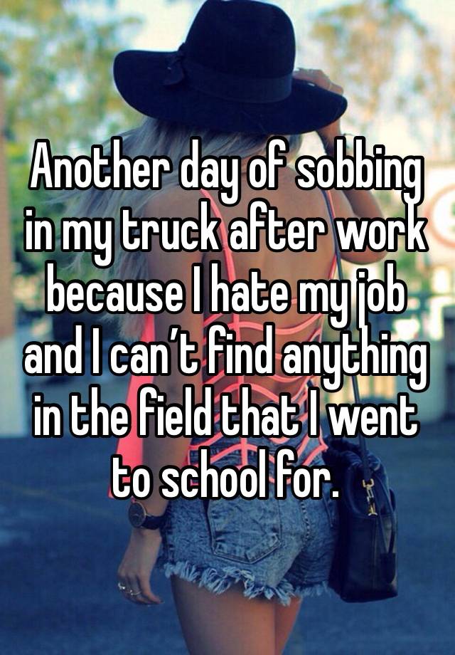 Another day of sobbing in my truck after work because I hate my job and I can’t find anything in the field that I went to school for. 