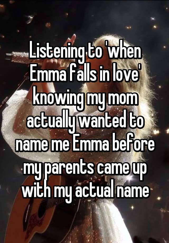 Listening to 'when Emma falls in love' knowing my mom actually wanted to name me Emma before my parents came up with my actual name