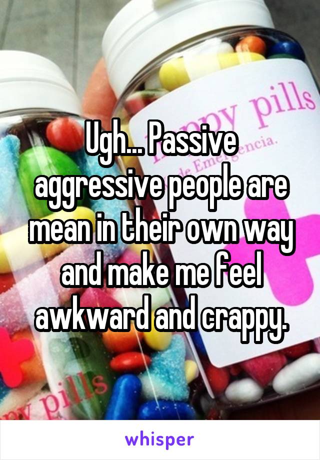 Ugh... Passive aggressive people are mean in their own way and make me feel awkward and crappy.