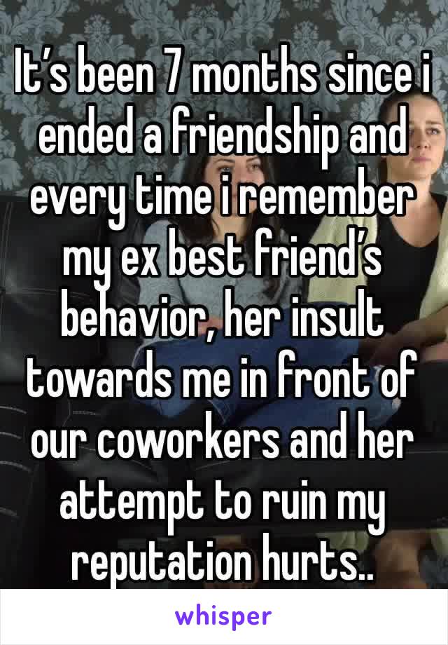 It’s been 7 months since i ended a friendship and every time i remember my ex best friend’s behavior, her insult towards me in front of our coworkers and her attempt to ruin my reputation hurts..