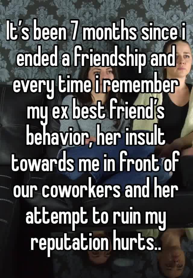 It’s been 7 months since i ended a friendship and every time i remember my ex best friend’s behavior, her insult towards me in front of our coworkers and her attempt to ruin my reputation hurts..