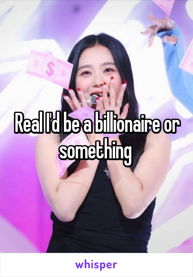 Real I'd be a billionaire or something 