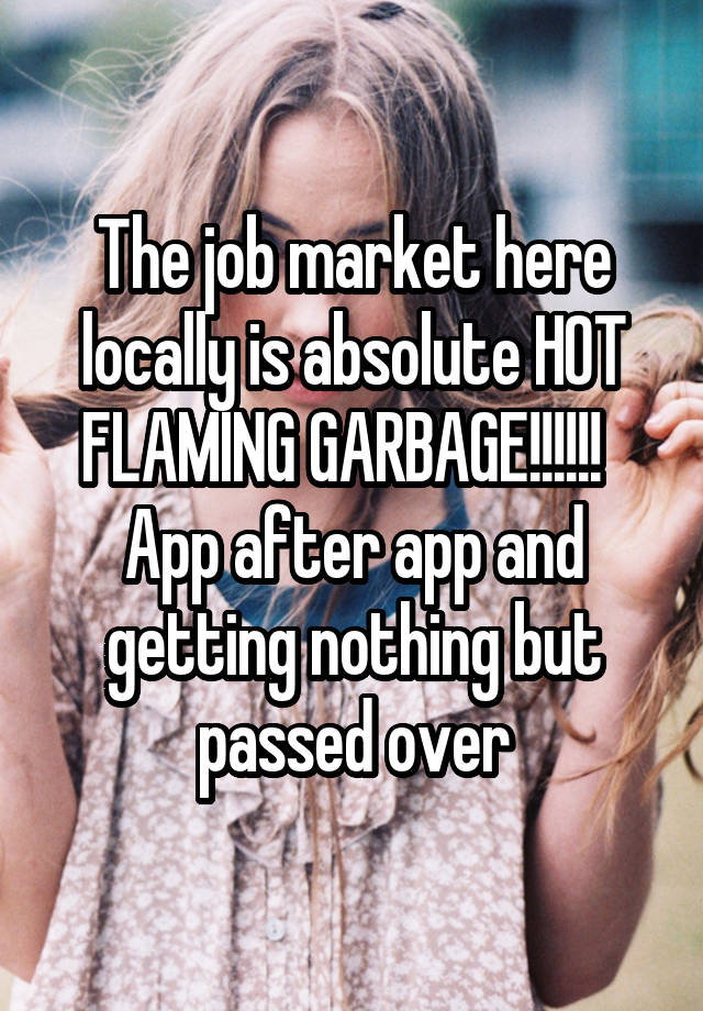 The job market here locally is absolute HOT FLAMING GARBAGE!!!!!!   App after app and getting nothing but passed over