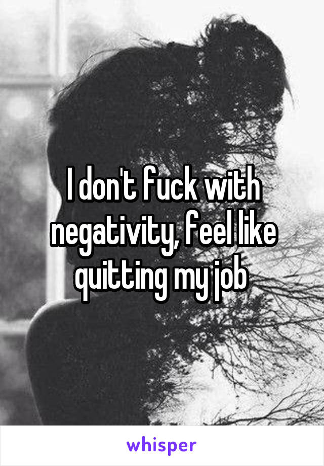 I don't fuck with negativity, feel like quitting my job 