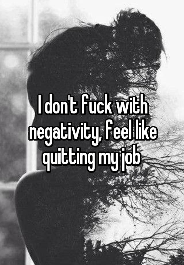 I don't fuck with negativity, feel like quitting my job 