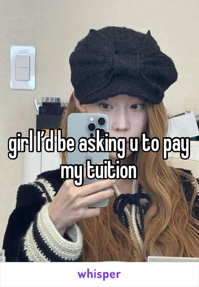 girl I’d be asking u to pay my tuition 