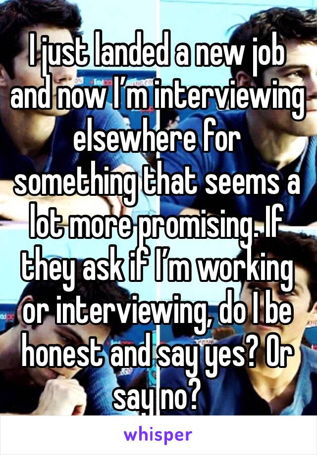 I just landed a new job and now I’m interviewing elsewhere for something that seems a lot more promising. If they ask if I’m working or interviewing, do I be honest and say yes? Or say no?