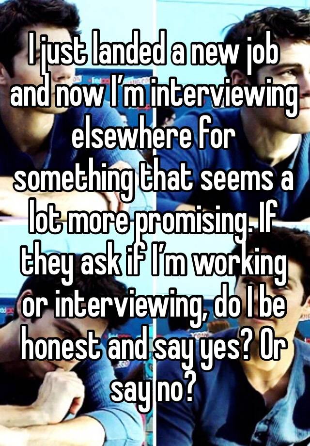 I just landed a new job and now I’m interviewing elsewhere for something that seems a lot more promising. If they ask if I’m working or interviewing, do I be honest and say yes? Or say no?