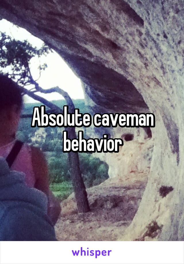 Absolute caveman behavior