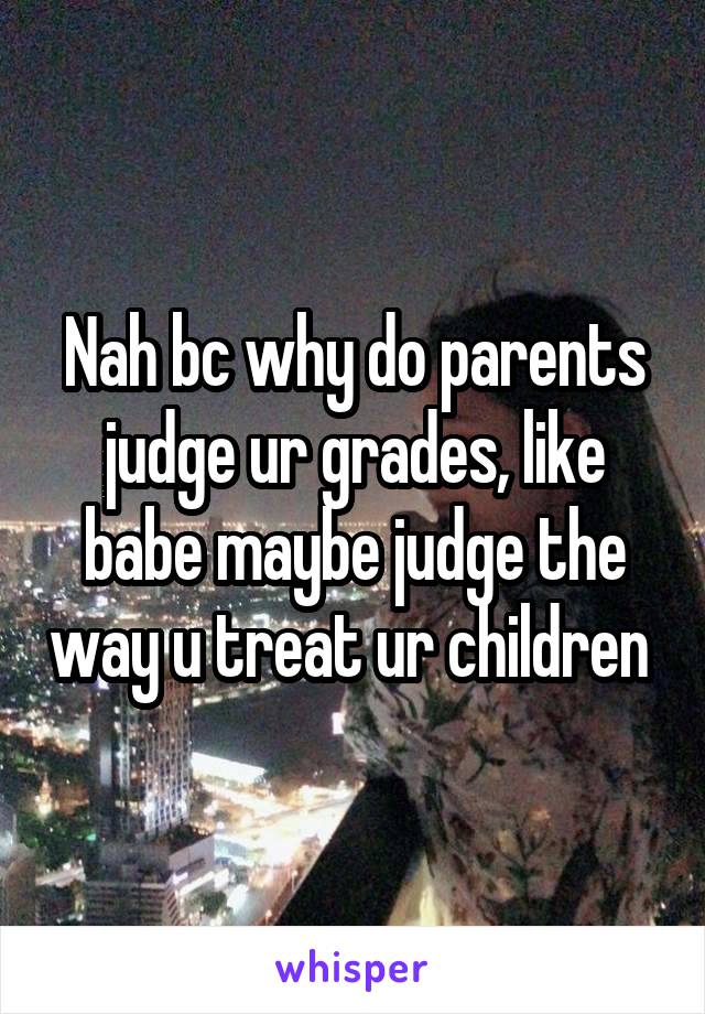 Nah bc why do parents judge ur grades, like babe maybe judge the way u treat ur children 