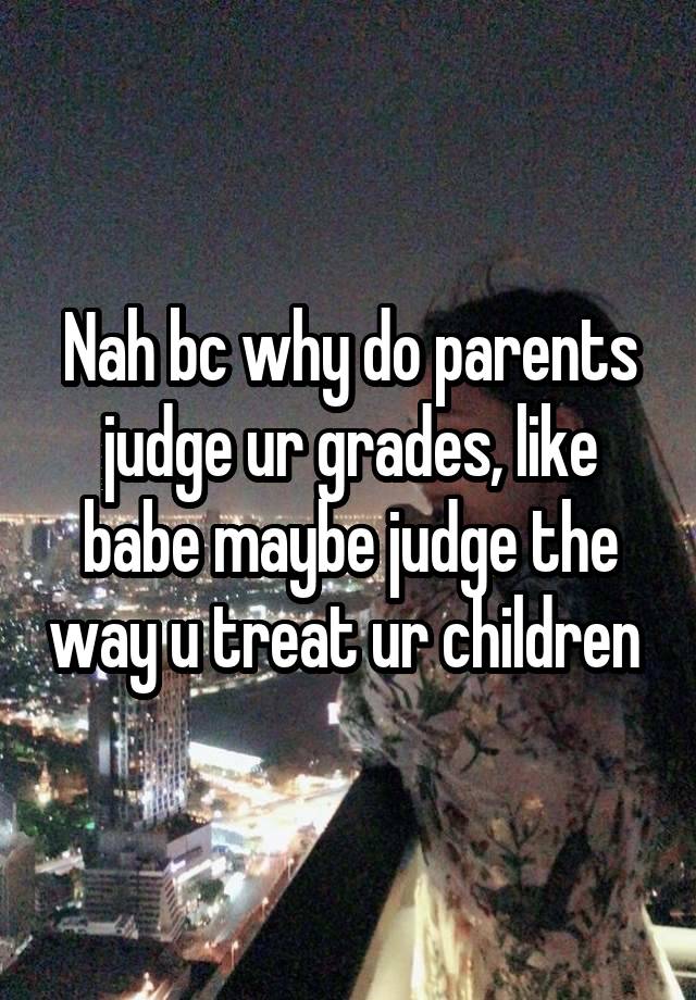 Nah bc why do parents judge ur grades, like babe maybe judge the way u treat ur children 