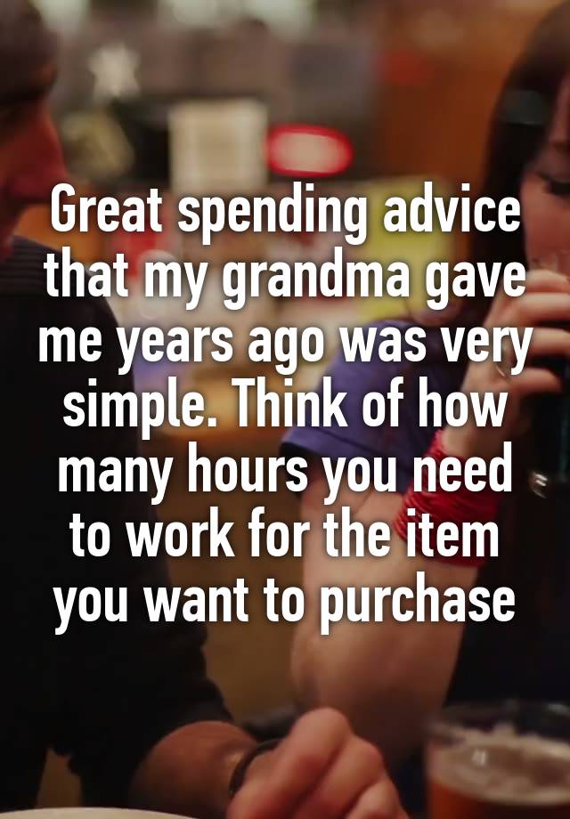 Great spending advice that my grandma gave me years ago was very simple. Think of how many hours you need to work for the item you want to purchase